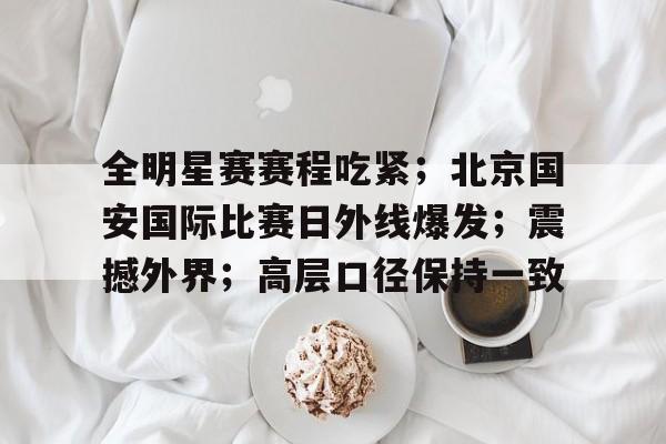 真人娱乐-包含全明星赛赛程吃紧；北京国安国际比赛日外线爆发；震撼外界；高层口径保持一致的词条