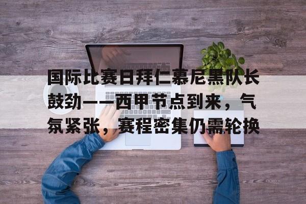 MK体育APP-包含国际比赛日拜仁慕尼黑队长鼓劲——西甲节点到来，气氛紧张，赛程密集仍需轮换的词条